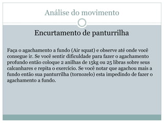Análise do movimento
Encurtamento de panturrilha
Faça o agachamento a fundo (Air squat) e observe até onde você
consegue ir. Se você sentir dificuldade para fazer o agachamento
profundo então coloque 2 anilhas de 15kg ou 25 libras sobre seus
calcanhares e repita o exercício. Se você notar que agachou mais a
fundo então sua panturrilha (tornozelo) esta impedindo de fazer o
agachamento a fundo.
 