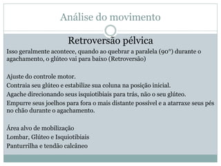 Análise do movimento
Retroversão pélvica
Isso geralmente acontece, quando ao quebrar a paralela (90°) durante o
agachamento, o glúteo vai para baixo (Retroversão)
Ajuste do controle motor.
Contraia seu glúteo e estabilize sua coluna na posição inicial.
Agache direcionando seus isquiotibiais para trás, não o seu glúteo.
Empurre seus joelhos para fora o mais distante possível e a atarraxe seus pés
no chão durante o agachamento.
Área alvo de mobilização
Lombar, Glúteo e Isquiotibiais
Panturrilha e tendão calcâneo
 