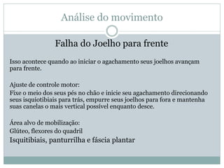 Análise do movimento
Falha do Joelho para frente
Isso acontece quando ao iniciar o agachamento seus joelhos avançam
para frente.
Ajuste de controle motor:
Fixe o meio dos seus pés no chão e inicie seu agachamento direcionando
seus isquiotibiais para trás, empurre seus joelhos para fora e mantenha
suas canelas o mais vertical possível enquanto desce.
Área alvo de mobilização:
Glúteo, flexores do quadril
Isquitibiais, panturrilha e fáscia plantar
 