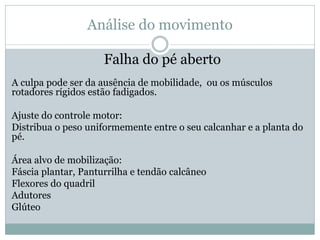 Análise do movimento
Falha do pé aberto
A culpa pode ser da ausência de mobilidade, ou os músculos
rotadores rígidos estão fadigados.
Ajuste do controle motor:
Distribua o peso uniformemente entre o seu calcanhar e a planta do
pé.
Área alvo de mobilização:
Fáscia plantar, Panturrilha e tendão calcâneo
Flexores do quadril
Adutores
Glúteo
 