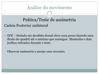 Análise do movimento
Prática/Teste de assimetria
Cadeia Posterior unilateral
 EPE - Deitado em decúbito dorsal eleve uma perna fazendo uma
flexão do quadril até o máximo que conseguir. Mantenha o dois
joelhos esticados durante o teste.
Observar assimetria e anotar caso encontre.
 