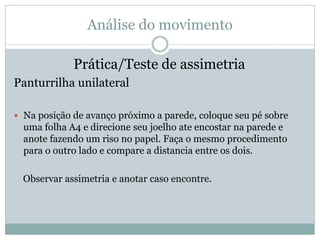 Análise do movimento
Prática/Teste de assimetria
Panturrilha unilateral
 Na posição de avanço próximo a parede, coloque seu pé sobre
uma folha A4 e direcione seu joelho ate encostar na parede e
anote fazendo um riso no papel. Faça o mesmo procedimento
para o outro lado e compare a distancia entre os dois.
Observar assimetria e anotar caso encontre.
 