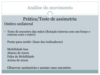 Análise do movimento
Prática/Teste de assimetria
Ombro unilateral
 Teste de encontro das mãos (Rotação interna com um braço e
externa com o outro)
Ponto para medir: (base dos indicadores)
Mobilidade boa
Abaixo de 20cm
Falta de Mobilidade
Acima de 20cm
Observar assimetria e anotar caso encontre.
 