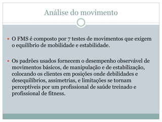 Análise do movimento
 O FMS é composto por 7 testes de movimentos que exigem
o equilíbrio de mobilidade e estabilidade.
...