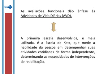 As avaliações funcionais dão ênfase às
Atividades de Vida Diárias (AVD).
A primeira escala desenvolvida, e mais
utilizada, é a Escala de Katz, que mede a
habilidade da pessoa em desempenhar suas
atividades cotidianas de forma independente,
determinando as necessidades de intervenções
de reabilitação.
 