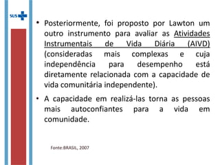 • Posteriormente, foi proposto por Lawton um
outro instrumento para avaliar as Atividades
Instrumentais de Vida Diária (AIVD)
(consideradas mais complexas e cuja
independência para desempenho está
diretamente relacionada com a capacidade de
vida comunitária independente).
• A capacidade em realizá-las torna as pessoas
mais autoconfiantes para a vida em
comunidade.
Fonte:BRASIL, 2007
 