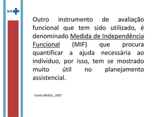 Outro instrumento de avaliação
funcional que tem sido utilizado, é
denominado Medida de Independência
Funcional (MIF) que procura
quantificar a ajuda necessária ao
individuo, por isso, tem se mostrado
muito útil no planejamento
assistencial.
Fonte:BRASIL, 2007
 