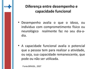 Diferença entre desempenho e
capacidade funcional
• Desempenho avalia o que o idoso, ou
individuo com comprometimento físico ou
neurológico realmente faz no seu dia-a-
dia.
• A capacidade funcional avalia o potencial
que a pessoa tem para realizar a atividade,
ou seja, sua capacidade remanescente, que
pode ou não ser utilizada.
Fonte:BRASIL, 2007
 