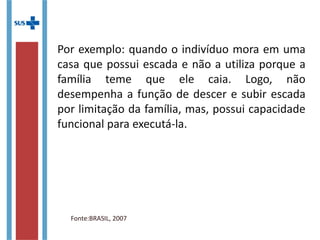 Por exemplo: quando o indivíduo mora em uma
casa que possui escada e não a utiliza porque a
família teme que ele caia. Logo, não
desempenha a função de descer e subir escada
por limitação da família, mas, possui capacidade
funcional para executá-la.
Fonte:BRASIL, 2007
 