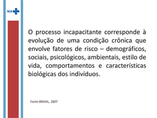 O processo incapacitante corresponde à
evolução de uma condição crônica que
envolve fatores de risco – demográficos,
sociais, psicológicos, ambientais, estilo
de vida, comportamentos e
características biológicas dos indivíduos.
Fonte:BRASIL, 2007
 