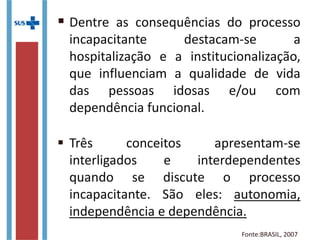  Dentre as consequências do processo
incapacitante destacam-se a
hospitalização e a institucionalização,
que influenciam a qualidade de vida
das pessoas idosas e/ou com
dependência funcional.
 Três conceitos apresentam-se
interligados e interdependentes
quando se discute o processo
incapacitante. São eles: autonomia,
independência e dependência.
Fonte:BRASIL, 2007
 
