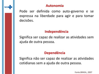Autonomia
Pode ser definida como auto-governo e se
expressa na liberdade para agir e para tomar
decisões.
Independência
Significa ser capaz de realizar as atividades sem
ajuda de outra pessoa.
Dependência
Significa não ser capaz de realizar as atividades
cotidianas sem a ajuda de outra pessoa.
Fonte:BRASIL, 2007
 