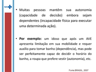 • Muitas pessoas mantêm sua autonomia
(capacidade de decisão) embora sejam
dependentes (incapacidade física para executar
uma determinada ação).
• Por exemplo: um idoso que após um AVE
apresenta limitação em sua mobilidade e requer
auxílio para tomar banho (dependência), mas pode
ser perfeitamente capaz de decidir o horário do
banho, a roupa que prefere vestir (autonomia),
etc.
Fonte:BRASIL, 2007
 