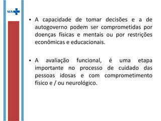  A capacidade de tomar decisões e a de
autogoverno podem ser comprometidas por
doenças físicas e mentais ou por restrições
econômicas e educacionais.
 A avaliação funcional é uma etapa importante
no processo de cuidado das pessoas idosas e
com comprometimento físico e / ou
neurológico.
 