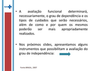• A avaliação funcional determinará,
necessariamente, o grau de dependência e os
tipos de cuidados que serão necessários,
além de como e por quem os mesmos
poderão ser mais apropriadamente
realizados.
• Nos próximos slides, apresentamos alguns
instrumentos que possibilitam a avaliação do
grau de independência:
Fonte:BRASIL, 2007
 
