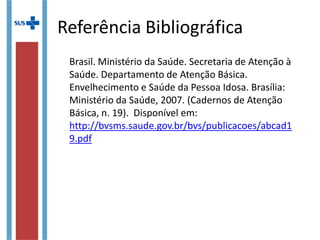 Referência Bibliográfica
Brasil. Ministério da Saúde. Secretaria de Atenção à
Saúde. Departamento de Atenção Básica.
Envelhecimento e Saúde da Pessoa Idosa. Brasília:
Ministério da Saúde, 2007. (Cadernos de Atenção
Básica, n. 19). Disponível em:
http://bvsms.saude.gov.br/bvs/publicacoes/abcad1
9.pdf
 