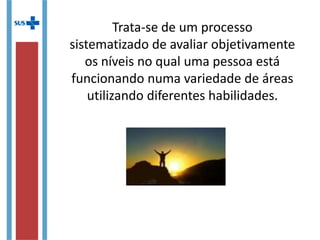 Trata-se de um processo
sistematizado de avaliar
objetivamente os níveis no qual uma
pessoa está funcionando numa
variedade de áreas utilizando
diferentes habilidades.
 