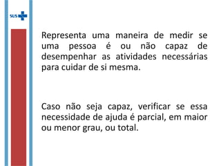 Representa uma maneira de medir
se uma pessoa é ou não capaz de
desempenhar as atividades necessárias
para cuidar de si mesma.
Caso não seja capaz, verificar se
essa necessidade de ajuda é parcial, em
maior ou menor grau, ou total.
 