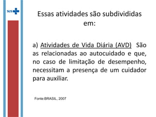 Essas atividades são subdivididas
em:
a) Atividades de Vida Diária (AVD) São
as relacionadas ao autocuidado e que,
no caso de limitação de desempenho,
necessitam a presença de um cuidador
para auxiliar.
Fonte:BRASIL, 2007
 