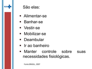 São elas:
 Alimentar-se
 Banhar-se
 Vestir-se
 Mobilizar-se
 Deambular
 Ir ao banheiro
 Manter controle sobre suas
necessidades fisiológicas.
Fonte:BRASIL, 2007
 
