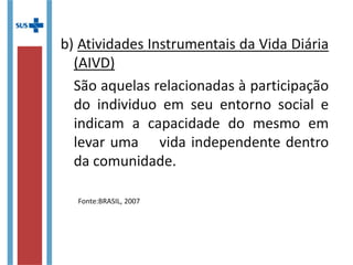 b) Atividades Instrumentais da Vida Diária
(AIVD)
São aquelas relacionadas à participação
do individuo em seu entorno social e
indicam a capacidade do mesmo em
levar uma vida independente dentro
da comunidade.
Fonte:BRASIL, 2007
 