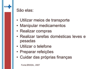 São elas:
• Utilizar meios de transporte
• Manipular medicamentos
• Realizar compras
• Realizar tarefas domésticas leves e
pesadas
• Utilizar o telefone
• Preparar refeições
• Cuidar das próprias finanças
Fonte:BRASIL, 2007
 