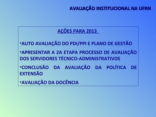 AÇÕES PARA 2013
•AUTO AVALIAÇÃO DO PDI/PPI E PLANO DE GESTÃO
•APRESENTAR A 2A ETAPA PROCESSO DE AVALIAÇÃO
DOS SERVIDORES TÉCNICO-ADMINISTRATIVOS
•CONCLUSÃO DA AVALIAÇÃO DA POLÍTICA DE
EXTENSÃO
•AVALIAÇÃO DA DOCÊNCIA
AVALIAÇÃO INSTITUCIONAL NA UFRNAVALIAÇÃO INSTITUCIONAL NA UFRN
 