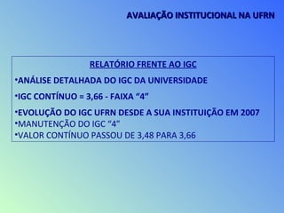 RELATÓRIO FRENTE AO IGC
•ANÁLISE DETALHADA DO IGC DA UNIVERSIDADE
•IGC CONTÍNUO = 3,66 - FAIXA “4”
•EVOLUÇÃO DO IGC UFRN DESDE A SUA INSTITUIÇÃO EM 2007
•MANUTENÇÃO DO IGC “4”
•VALOR CONTÍNUO PASSOU DE 3,48 PARA 3,66
AVALIAÇÃO INSTITUCIONAL NA UFRNAVALIAÇÃO INSTITUCIONAL NA UFRN
 