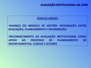 PONTOS FORTES
•AVANÇO DO MODELO DE GESTÃO: INTEGRAÇÃO ENTRE
AVALIAÇÃO, PLANEJAMENTO E INFORMAÇÃO
•RECONHECIMENTO DA AVALIAÇÃO INSTITUCIONAL COMO
APOIO AO PROCESSO DE PLANEJAMENTO DE
DEPARTAMENTOS, CURSOS E SETORES
AVALIAÇÃO INSTITUCIONAL NA UFRNAVALIAÇÃO INSTITUCIONAL NA UFRN
 