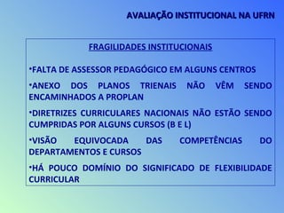 FRAGILIDADES INSTITUCIONAIS
•FALTA DE ASSESSOR PEDAGÓGICO EM ALGUNS CENTROS
•ANEXO DOS PLANOS TRIENAIS NÃO VÊM SENDO
ENCAMINHADOS A PROPLAN
•DIRETRIZES CURRICULARES NACIONAIS NÃO ESTÃO SENDO
CUMPRIDAS POR ALGUNS CURSOS (B E L)
•VISÃO EQUIVOCADA DAS COMPETÊNCIAS DO
DEPARTAMENTOS E CURSOS
•HÁ POUCO DOMÍNIO DO SIGNIFICADO DE FLEXIBILIDADE
CURRICULAR
AVALIAÇÃO INSTITUCIONAL NA UFRNAVALIAÇÃO INSTITUCIONAL NA UFRN
 