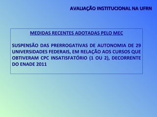 MEDIDAS RECENTES ADOTADAS PELO MEC
SUSPENSÃO DAS PRERROGATIVAS DE AUTONOMIA DE 29
UNIVERSIDADES FEDERAIS, EM RELAÇÃO AOS CURSOS QUE
OBTIVERAM CPC INSATISFATÓRIO (1 OU 2), DECORRENTE
DO ENADE 2011
AVALIAÇÃO INSTITUCIONAL NA UFRNAVALIAÇÃO INSTITUCIONAL NA UFRN
 