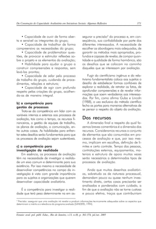 Da Construção de Capacidade Avaliatória em Iniciativas Sociais: Algumas Reflexões 371
Ensaio: aval. pol. públ. Educ., Rio de Janeiro, v.13, n.48, p. 361-374, jul./set. 2005
• Capacidade de ouvir de forma aber-
ta e sensível os integrantes do grupo;
• Capacidade de trabalhar de forma
compreensiva as necessidades do grupo;
• Capacidade de problematizar ques-
tões, de provocar e estimular reflexões so-
bre o projeto e os elementos da avaliação;
• Habilidade para ajudar o grupo a
construir compreensões e respostas, sem
levá-las prontas;
• Capacidade de zelar pelo processo
de trabalho do grupo, cuidando de proce-
dimentos, relações e estrutura;
• Capacidade de agir com profundo
respeito pelas criações do grupo, acolhen-
do-as de maneira integral.
b) a competência para
gestão de processos
Trata-se da competência em lidar com as
variáveis internas e externas aos processos de
avaliação, tais como o tempo, os recursos fi-
nanceiros, a gestão de equipes de trabalho,
os planos de avaliação, a comunicação, en-
tre outras coisas. As habilidades para enfren-
tar estes desafios serão fundamentais para que
os processos de avaliação sejam sustentáveis.
c) a competência para
investigação da realidade
Em essência, os processos de avaliação
têm na necessidade de investigar a realida-
de um eixo comum e determinante para sua
existência. Por isso mesmo a necessidade de
desenvolver competências no campo da in-
vestigação é vista com grande importância
para os sujeitos e organizações que querem
desenvolver capacidade avaliatória.
É a competência para investigar a reali-
dade que terá peso determinante na em as-
segurar a precisão2
do processo e, em con-
seqüência, sua confiabilidade por parte dos
diferentes interessados. A necessidade de
escolher as abordagens mais adequadas, de
garantir os métodos mais apropriados, pro-
fundos e capazes de revelar, de compor quan-
tidade e qualidade de forma harmônica, são
os desafios que se colocam no caminho
daqueles que se interessam por avaliação.
Fugir do cientificismo ingênuo e do rela-
tivismo fundamentalista coloca aos sujeitos o
desafio de estabelecer formas confiáveis de
explorar a realidade, de retratar os fatos, de
aprofundar compreensões e de revelar infor-
mações que soem verdadeiras aos interessa-
dos. Por fim, como afirma Guba e Lincoln
(1988), o uso exclusivo do método científico
fecha as portas para maneiras alternativas de
se pensar a respeito do objeto da avaliação.
Dos recursos
A dimensão final a respeito da qual fa-
zemos breves comentários é a dimensão dos
recursos. Consideramos recursos o conjunto
de elementos que são consumidos em pro-
cessos de avaliação e que, por isso mes-
mo, implicam em escolhas, definição de li-
mites e certo controle. Tempo das pessoas,
contratações externas, equipamentos, ma-
teriais e estrutura de apoio muitas vezes
serão necessários a determinados tipos de
processos de avaliação.
Ainda que muitos desenhos avaliatóri-
os, sobretudo os de natureza processual,
demandam pouco ou quase nenhum inves-
timento direto, certos casos precisarão ser
analisados e ponderados com cuidado, a
fim de que a avaliação não se torne custosa
e pouco efetiva, traços que contribuiriam
2
Precisão: assegurar que uma avaliação irá revelar e produzir informações tecnicamente adequadas sobre os aspectos que
determinam o mérito e a relevância do programa avaliado (SANDERS, 1994).
 