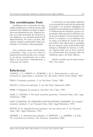 Da Construção de Capacidade Avaliatória em Iniciativas Sociais: Algumas Reflexões 373
Ensaio: aval. pol. públ. Educ., Rio de Janeiro, v.13, n.48, p. 361-374, jul./set. 2005
Das considerações finais
Acreditamos que a construção de capa-
cidade avaliatória em iniciativas sociais pode
encontrar boas reflexões com base na experi-
ência que apresentamos aqui. Sabemos tam-
bém que estas dimensões são dinâmicas e
não obedecem a um processo equânime de
desenvolvimento. Há muito a ser feito, des-
coberto, revisado e aprofundado. Nossa con-
tribuição é circunscrita a este pressuposto.
Uma avaliação requer autenticidade,
curiosidade e rigor, o que nos coloca o
desafio permanente de lidar com a incerte-
za, de sermos compreensivos com a reali-
dade e de buscarmos, insistentemente, a
construção de sujeitos.
A construção da capacidade avaliatória
como processo de construção de sujeitos está
conjugada a um processo pedagógico de
perspectiva emancipatória que colabora com
o fortalecimento de indivíduos, grupos e or-
ganizações. Está associada à profunda cren-
ça de que mulheres e homens podem trans-
formar a si próprios e a sua interação com
os outros, num refazer do mundo e da pró-
pria história. Está relacionada à percepção
de que qualquer ação empreendida deve
alcançar a liberdade de homens e mulhe-
res. Significa dizer que se busca construir
um conhecimento que enxergue além da
indiferença cega e da ilusão ingênua.
Significa acreditar que se pode compar-
tilhar uma utopia.
Referências
CHIANCA, T. C.; MARINO, E.; SCHIESARI, L. M. C. Desenvolvendo a cultura de
avaliação em organizações a sociedade civil. São Paulo: Instituto Fonte, Global; 2001.
DEMO, P. Avaliação qualitativa. 2. ed. São Paulo: Cortez, 1988.
FALCÃO, A. Mania de explicação. 5. ed. São Paulo: Salamandra, 2001.
FREIRE, P. Pedagogia da autonomia. São Paulo: Paz e Terra, 1997.
GUBA, E.; LINCOLN, Y. The fourth evaluation generation. Thousand Oaks, Calif.: Sage
Publications, 1988.
JOINT COMMITTEE ON STANDARDS FOR EDUCATIONAL STANDARDS. The program
evaluation standards. 2. ed. Thousand Oaks, Calif.: Sage Publications, 1994.
PATTON, M. Q. Utilization-focused evaluation: the new century text. 3. ed. Thousand
Oaks, Calif.: Sage Publications, 1997.
SANDERS, J. R. Mainstreaming evaluation. In: BARNETTE, J. J.; SANDERS, J. R. (Ed.).
The mainstreaming evaluation. San Francisco: Jossey-Bass, 2003.
 