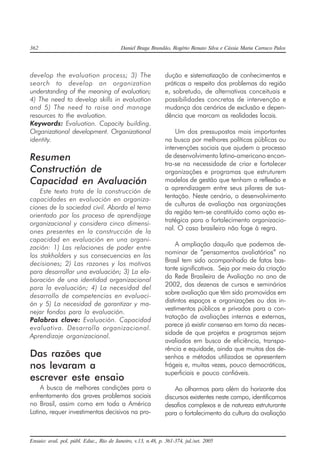 362 Daniel Braga Brandão, Rogério Renato Silva e Cássia Maria Carraco Palos
Ensaio: aval. pol. públ. Educ., Rio de Janeiro, v.13, n.48, p. 361-374, jul./set. 2005
develop the evaluation process; 3) The
search to develop an organization
understanding of the meaning of evaluation;
4) The need to develop skills in evaluation
and 5) The need to raise and manage
resources to the evaluation.
Keywords: Evaluation. Capacity building.
Organizational development. Organizational
identity.
Resumen
Constructión de
Capacidad en Avaluación
Este texto trata de la construcción de
capacidades en evaluación en organiza-
ciones de la sociedad civil. Aborda el tema
orientado por los proceso de aprendijage
organizacional y considera cinco dimensi-
ones presentes en la construcción de la
capacidad en evaluación en una organi-
zación: 1) Las relaciones de poder entre
los stakholders y sus consecuencias en las
decisiones; 2) Las razones y los motivos
para desarrollar una evaluación; 3) La ela-
boración de una identidad organizacional
para la evaluación; 4) La necesidad del
desarrollo de competencias en evaluaci-
ón y 5) La necesidad de garantizar y ma-
nejar fondos para la evaluación.
Palabras clave: Evaluación. Capacidad
evaluativa. Desarrollo organizacional.
Aprendizaje organizacional.
Das razões que
nos levaram a
escrever este ensaio
A busca de melhores condições para o
enfrentamento dos graves problemas sociais
no Brasil, assim como em toda a América
Latina, requer investimentos decisivos na pro-
dução e sistematização de conhecimentos e
práticas a respeito dos problemas da região
e, sobretudo, de alternativas conceituais e
possibilidades concretas de intervenção e
mudança dos cenários de exclusão e depen-
dência que marcam as realidades locais.
Um dos pressupostos mais importantes
na busca por melhores políticas públicas ou
intervenções sociais que ajudem o processo
de desenvolvimento latino-americano encon-
tra-se na necessidade de criar e fortalecer
organizações e programas que estruturem
modelos de gestão que tenham a reflexão e
a aprendizagem entre seus pilares de sus-
tentação. Neste cenário, o desenvolvimento
de culturas de avaliação nas organizações
da região tem-se constituído como ação es-
tratégica para o fortalecimento organizacio-
nal. O caso brasileiro não foge à regra.
A ampliação daquilo que podemos de-
nominar de “pensamentos avaliatórios” no
Brasil tem sido acompanhado de fatos bas-
tante significativos. Seja por meio da criação
da Rede Brasileira de Avaliação no ano de
2002, das dezenas de cursos e seminários
sobre avaliação que têm sido promovidos em
distintos espaços e organizações ou dos in-
vestimentos públicos e privados para a con-
tratação de avaliações internas e externas,
parece já existir consenso em torno da neces-
sidade de que projetos e programas sejam
avaliados em busca de eficiência, transpa-
rência e equidade, ainda que muitos dos de-
senhos e métodos utilizados se apresentem
frágeis e, muitas vezes, pouco democráticos,
superficiais e pouco confiáveis.
Ao olharmos para além do horizonte dos
discursos existentes neste campo, identificamos
desafios complexos e de natureza estruturante
para o fortalecimento da cultura da avaliação
 