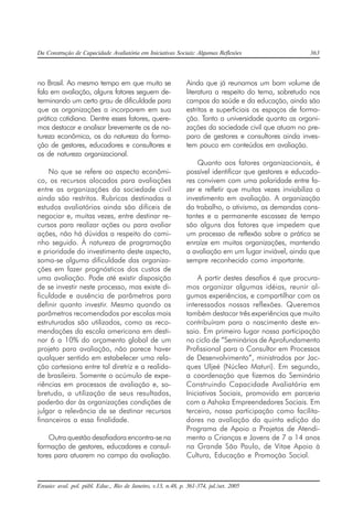 Da Construção de Capacidade Avaliatória em Iniciativas Sociais: Algumas Reflexões 363
Ensaio: aval. pol. públ. Educ., Rio de Janeiro, v.13, n.48, p. 361-374, jul./set. 2005
no Brasil. Ao mesmo tempo em que muito se
fala em avaliação, alguns fatores seguem de-
terminando um certo grau de dificuldade para
que as organizações a incorporem em sua
prática cotidiana. Dentre esses fatores, quere-
mos destacar e analisar brevemente os de na-
tureza econômica, os da natureza da forma-
ção de gestores, educadores e consultores e
os de natureza organizacional.
No que se refere ao aspecto econômi-
co, os recursos alocados para avaliações
entre as organizações da sociedade civil
ainda são restritos. Rubricas destinadas a
estudos avaliatórios ainda são difíceis de
negociar e, muitas vezes, entre destinar re-
cursos para realizar ações ou para avaliar
ações, não há dúvidas a respeito do cami-
nho seguido. À natureza de programação
e prioridade do investimento deste aspecto,
soma-se alguma dificuldade das organiza-
ções em fazer prognósticos dos custos de
uma avaliação. Pode até existir disposição
de se investir neste processo, mas existe di-
ficuldade e ausência de parâmetros para
definir quanto investir. Mesmo quando os
parâmetros recomendados por escolas mais
estruturadas são utilizados, como as reco-
mendações da escola americana em desti-
nar 6 a 10% do orçamento global de um
projeto para avaliação, não parece haver
qualquer sentido em estabelecer uma rela-
ção cartesiana entre tal diretriz e a realida-
de brasileira. Somente o acúmulo de expe-
riências em processos de avaliação e, so-
bretudo, a utilização de seus resultados,
poderão dar às organizações condições de
julgar a relevância de se destinar recursos
financeiros a essa finalidade.
Outra questão desafiadora encontra-se na
formação de gestores, educadores e consul-
tores para atuarem no campo da avaliação.
Ainda que já reunamos um bom volume de
literatura a respeito do tema, sobretudo nos
campos da saúde e da educação, ainda são
estritas e superficiais os espaços de forma-
ção. Tanto a universidade quanto as organi-
zações da sociedade civil que atuam no pre-
paro de gestores e consultores ainda inves-
tem pouco em conteúdos em avaliação.
Quanto aos fatores organizacionais, é
possível identificar que gestores e educado-
res convivem com uma polaridade entre fa-
zer e refletir que muitas vezes inviabiliza o
investimento em avaliação. A organização
do trabalho, o ativismo, as demandas cons-
tantes e a permanente escassez de tempo
são alguns dos fatores que impedem que
um processo de reflexão sobre a prática se
enraíze em muitas organizações, mantendo
a avaliação em um lugar inviável, ainda que
sempre reconhecido como importante.
A partir destes desafios é que procura-
mos organizar algumas idéias, reunir al-
gumas experiências, e compartilhar com os
interessados nossas reflexões. Queremos
também destacar três experiências que muito
contribuíram para o nascimento deste en-
saio. Em primeiro lugar nossa participação
no ciclo de “Seminários de Aprofundamento
Profissional para o Consultor em Processos
de Desenvolvimento”, ministrados por Jac-
ques Uljeé (Núcleo Maturi). Em segundo,
a coordenação que fizemos do Seminário
Construindo Capacidade Avaliatória em
Iniciativas Sociais, promovido em parceria
com a Ashoka Empreendedores Sociais. Em
terceiro, nossa participação como facilita-
dores na avaliação da quinta edição do
Programa de Apoio a Projetos de Atendi-
mento a Crianças e Jovens de 7 a 14 anos
na Grande São Paulo, de Vitae Apoio à
Cultura, Educação e Promoção Social.
 