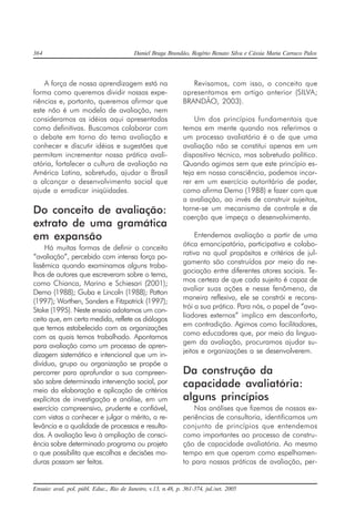 364 Daniel Braga Brandão, Rogério Renato Silva e Cássia Maria Carraco Palos
Ensaio: aval. pol. públ. Educ., Rio de Janeiro, v.13, n.48, p. 361-374, jul./set. 2005
A força de nossa aprendizagem está na
forma como queremos dividir nossas expe-
riências e, portanto, queremos afirmar que
este não é um modelo de avaliação, nem
consideramos as idéias aqui apresentadas
como definitivas. Buscamos colaborar com
o debate em torno do tema avaliação e
conhecer e discutir idéias e sugestões que
permitam incrementar nossa prática avali-
atória, fortalecer a cultura de avaliação na
América Latina, sobretudo, ajudar o Brasil
a alcançar o desenvolvimento social que
ajude a erradicar iniqüidades.
Do conceito de avaliação:
extrato de uma gramática
em expansão
Há muitas formas de definir o conceito
“avaliação”, percebido com intensa força po-
lissêmica quando examinamos alguns traba-
lhos de autores que escreveram sobre o tema,
como Chianca, Marino e Schiesari (2001);
Demo (1988); Guba e Lincoln (1988); Patton
(1997); Worthen, Sanders e Fitzpatrick (1997);
Stake (1995). Neste ensaio adotamos um con-
ceito que, em certa medida, reflete os diálogos
que temos estabelecido com as organizações
com as quais temos trabalhado. Apontamos
para avaliação como um processo de apren-
dizagem sistemático e intencional que um in-
divíduo, grupo ou organização se propõe a
percorrer para aprofundar a sua compreen-
são sobre determinada intervenção social, por
meio da elaboração e aplicação de critérios
explícitos de investigação e análise, em um
exercício compreensivo, prudente e confiável,
com vistas a conhecer e julgar o mérito, a re-
levância e a qualidade de processos e resulta-
dos. A avaliação leva à ampliação de consci-
ência sobre determinado programa ou projeto
o que possibilita que escolhas e decisões ma-
duras possam ser feitas.
Revisamos, com isso, o conceito que
apresentamos em artigo anterior (SILVA;
BRANDÃO, 2003).
Um dos princípios fundamentais que
temos em mente quando nos referimos a
um processo avaliatório é o de que uma
avaliação não se constitui apenas em um
dispositivo técnico, mas sobretudo político.
Quando agimos sem que este princípio es-
teja em nossa consciência, podemos incor-
rer em um exercício autoritário de poder,
como afirma Demo (1988) e fazer com que
a avaliação, ao invés de construir sujeitos,
torne-se um mecanismo de controle e de
coerção que impeça o desenvolvimento.
Entendemos avaliação a partir de uma
ótica emancipatória, participativa e colabo-
rativa na qual propósitos e critérios de jul-
gamento são construídos por meio da ne-
gociação entre diferentes atores sociais. Te-
mos certeza de que cada sujeito é capaz de
avaliar suas ações e nesse fenômeno, de
maneira reflexiva, ele se constrói e recons-
trói a sua prática. Para nós, o papel de “ava-
liadores externos” implica em desconforto,
em contradição. Agimos como facilitadores,
como educadores que, por meio da lingua-
gem da avaliação, procuramos ajudar su-
jeitos e organizações a se desenvolverem.
Da construção da
capacidade avaliatória:
alguns princípios
Nas análises que fizemos de nossas ex-
periências de consultoria, identificamos um
conjunto de princípios que entendemos
como importantes ao processo de constru-
ção de capacidade avaliatória. Ao mesmo
tempo em que operam como espelhamen-
to para nossas práticas de avaliação, per-
 