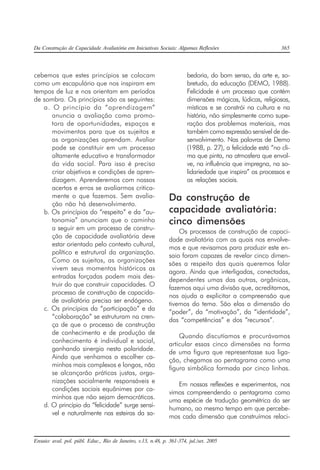 Da Construção de Capacidade Avaliatória em Iniciativas Sociais: Algumas Reflexões 365
Ensaio: aval. pol. públ. Educ., Rio de Janeiro, v.13, n.48, p. 361-374, jul./set. 2005
cebemos que estes princípios se colocam
como um escapulário que nos inspiram em
tempos de luz e nos orientam em períodos
de sombra. Os princípios são os seguintes:
a. O princípio da “aprendizagem”
anuncia a avaliação como promo-
tora de oportunidades, espaços e
movimentos para que os sujeitos e
as organizações aprendam. Avaliar
pode se constituir em um processo
altamente educativo e transformador
da vida social. Para isso é preciso
criar objetivos e condições de apren-
dizagem. Aprenderemos com nossos
acertos e erros se avaliarmos critica-
mente o que fazemos. Sem avalia-
ção não há desenvolvimento.
b. Os princípios do “respeito” e da “au-
tonomia” anunciam que o caminho
a seguir em um processo de constru-
ção de capacidade avaliatória deve
estar orientado pelo contexto cultural,
político e estrutural da organização.
Como os sujeitos, as organizações
vivem seus momentos históricos as
entradas forçadas podem mais des-
truir do que construir capacidades. O
processo de construção de capacida-
de avaliatória precisa ser endógeno.
c. Os princípios da “participação” e da
“colaboração” se estruturam na cren-
ça de que o processo de construção
de conhecimento e de produção de
conhecimento é individual e social,
ganhando sinergia nesta polaridade.
Ainda que venhamos a escolher ca-
minhos mais complexos e longos, não
se alcançarão práticas justas, orga-
nizações socialmente responsáveis e
condições sociais equânimes por ca-
minhos que não sejam democráticos.
d. O princípio da “felicidade” surge sensí-
vel e naturalmente nas esteiras da sa-
bedoria, do bom senso, da arte e, so-
bretudo, da educação (DEMO, 1988).
Felicidade é um processo que contém
dimensões mágicas, lúdicas, religiosas,
místicas e se constrói na cultura e na
história, não simplesmente como supe-
ração dos problemas materiais, mas
também como expressão sensível de de-
senvolvimento. Nas palavras de Demo
(1988, p. 27), a felicidade está “no cli-
ma que pinta, na atmosfera que envol-
ve, na influência que impregna, na so-
lidariedade que inspira” os processos e
as relações sociais.
Da construção de
capacidade avaliatória:
cinco dimensões
Os processos de construção de capaci-
dade avaliatória com os quais nos envolve-
mos e que revisamos para produzir este en-
saio foram capazes de revelar cinco dimen-
sões a respeito das quais queremos falar
agora. Ainda que interligadas, conectadas,
dependentes umas das outras, orgânicas,
fazemos aqui uma divisão que, acreditamos,
nos ajuda a explicitar a compreensão que
tivemos do tema. São elas a dimensão do
“poder”, da “motivação”, da “identidade”,
das “competências” e dos “recursos”.
Quando discutíamos e procurávamos
articular essas cinco dimensões na forma
de uma figura que representasse sua liga-
ção, chegamos ao pentagrama como uma
figura simbólica formada por cinco linhas.
Em nossas reflexões e experimentos, nos
vimos compreendendo o pentagrama como
uma espécie de tradução geométrica do ser
humano, ao mesmo tempo em que percebe-
mos cada dimensão que construímos relaci-
 