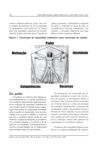 366 Daniel Braga Brandão, Rogério Renato Silva e Cássia Maria Carraco Palos
Ensaio: aval. pol. públ. Educ., Rio de Janeiro, v.13, n.48, p. 361-374, jul./set. 2005
onada a distintas partes do corpo. Nos veio
a imagem de Leonardo da Vinci superposta
ao pentagrama, cujo sentido foi, ao menos
para nós, expressão importante da centrali-
dade do sujeito nesta discussão. O poder na
cabeça pensante, a identidade á esquerda
do peito, a motivação na força da mão, as
competências e recursos, sustentando – fisi-
camente – o processo. Esperamos que nosso
esforço criativo provoque reflexões.
Figura 1. Construção de capacidade avaliatória como construção de sujeitos.
Poder
Motivação Identidade
Competências Recursos
Do poder
A arquitetura e a dinâmica das relações so-
ciais estabelecidas em um grupo envolvido em
uma avaliação desempenham papel estruturan-
te na construção de capacidade avaliatória em
uma iniciativa social. As relações entre a organi-
zação financiadora e a organização financiada,
entre os sujeitos na organização, com as comu-
nidades com as quais se trabalha e, muitas ve-
zes, com a avaliadora externa, resulta em uma
dinâmica complexa de relações que vai determi-
nar o processo decisório e o caminho a ser se-
guido em uma avaliação. Conseqüentemente o
caminho de aprendizagem de um determinado
grupo também passa por estas relações.
Na perspectiva da construção da ca-
pacidade avaliatória a partir da constru-
ção de sujeitos, a participação efetiva e
autônoma dos diversos atores envolvidos
na iniciativa torna-se a alma do processo
de avaliação. Neste sentido, o exercício de
compartilhar poder e de equilibrar forças e
formas de tomar decisão ocupa posição
central no processo. Para alguns, este exer-
cício implica em abrir mão do controle so-
bre a avaliação, sejam estes gestores da
organização ou consultores externos.
O exercício de compartilhar poder se cons-
titui em um espaço privilegiado de negocia-
 