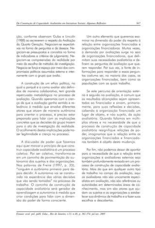 Da Construção de Capacidade Avaliatória em Iniciativas Sociais: Algumas Reflexões 367
Ensaio: aval. pol. públ. Educ., Rio de Janeiro, v.13, n.48, p. 361-374, jul./set. 2005
ção, conforme observam Guba e Lincoln
(1988) ao escreverem a respeito da Avaliação
da Quarta Geração. Negociam-se expectati-
vas na forma de perguntas e de desejos. Ne-
gociam-se pressupostos e conceitos na forma
de indicadores e critérios de julgamento. Ne-
gociam-se compreensões da realidade por
meio da escolha de métodos de investigação.
Negocia-se força e espaço por meio dos com-
promissos políticos assumidos externa e inter-
namente com o grupo que avalia.
A construção de um ethos político, no
qual o porquê e o como avaliar são defini-
dos de maneira colaborativa, tem grande
repercussão metodológica no processo de
avaliação. Quando operamos com a cren-
ça de que a avaliação ganha sentido e re-
levância à medida que envolve diferentes
atores que atuam de maneira autônoma
para orientar o processo, é preciso estar
preparado para lidar com as implicações
concretas que as decisões do grupo trazem
para o ato de investigação da realidade.
O acolhimento destas implicações pode tra-
zer legitimidade e crença no processo.
A discussão de poder que fazemos
aqui quer marcar o princípio de que cons-
truir capacidade avaliatória é um processo
coletivo. Por ser coletivo, transforma-se
em um caminho de pavimentação da au-
tonomia dos sujeitos e das organizações.
Nas palavras de Freire (1997, p. 35),
“ninguém é autônomo primeiro para de-
pois decidir. A autonomia vai se constru-
indo na experiência das várias decisões
que vão sendo tomadas” no processo de
trabalho. O caminho de construção de
capacidade avaliatória será gerador de
aprendizagem e autonomia à medida que
criar condições para lidar com a dimen-
são do poder de forma consciente.
Um outro elemento que queremos exa-
minar na dimensão do poder diz respeito à
relação entre organizações financiadas e
organizações financiadoras. Muitas vezes,
a demanda por avaliações surge no seio
de organizações financiadoras, que deli-
mitam suas necessidades avaliatórias e de-
finem as perguntas de avaliação que que-
rem responder. Por sua vez, a fonte de in-
formações para responder a essas pergun-
tas costuma ser, na maioria dos casos, as
organizações financiadas, bem como as
populações com as quais trabalha.
Se este percurso de orientação exter-
na é seguido na avaliação, é comum que
os resultados alcançados sejam apresen-
tados ao financiador e sirvam, primaria-
mente, para suas reflexões e decisões,
cabendo à organização financiada um
lugar de objeto, e não sujeito, da ação
avaliatória. Quando falamos em múlti-
plos atores e na necessidade de que o
processo de construção de capacidade
avaliatória resignifique relações de po-
der, imaginamos que a relação entre as
organizações financiadas e financiado-
ras também é objeto desta mudança.
Por fim, não podemos deixar de apontar
para a necessidade de que a relação entre
organizações e avaliadores externos seja
também profundamente revisada em um pro-
cesso de construção de capacidade avalia-
tória. Mais do que em qualquer outro tipo
de trabalho no campo da avaliação, aqui
os avaliadores não são unicamente especi-
alistas em avaliação, não são referências ou
autoridades em determinadas áreas de co-
nhecimento, mas sim são atores que aju-
dam os sujeitos e as organizações a estabe-
lecer sua dinâmica de trabalho e a fazer suas
escolhas e descobertas.
 
