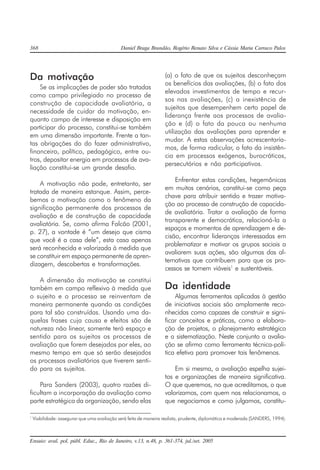 368 Daniel Braga Brandão, Rogério Renato Silva e Cássia Maria Carraco Palos
Ensaio: aval. pol. públ. Educ., Rio de Janeiro, v.13, n.48, p. 361-374, jul./set. 2005
Da motivação
Se as implicações de poder são tratadas
como campo privilegiado no processo de
construção de capacidade avaliatória, a
necessidade de cuidar da motivação, en-
quanto campo de interesse e disposição em
participar do processo, constitui-se também
em uma dimensão importante. Frente a tan-
tas obrigações do do fazer administrativo,
financeiro, político, pedagógico, entre ou-
tros, depositar energia em processos de ava-
liação constitui-se um grande desafio.
A motivação não pode, entretanto, ser
tratada de maneira estanque. Assim, perce-
bemos a motivação como o fenômeno da
significação permanente dos processos de
avaliação e de construção de capacidade
avaliatória. Se, como afirma Falcão (2001,
p. 27), a vontade é “um desejo que cisma
que você é a casa dele”, esta casa apenas
será reconhecida e valorizada à medida que
se constituir em espaço permanente de apren-
dizagem, descobertas e transformações.
A dimensão da motivação se constitui
também em campo reflexivo à medida que
o sujeito e o processo se reinventam de
maneira permanente quando as condições
para tal são construídas. Usando uma da-
quelas frases cuja causa e efeitos são de
natureza não linear, somente terá espaço e
sentido para os sujeitos os processos de
avaliação que forem desejados por eles, ao
mesmo tempo em que só serão desejados
os processos avaliatórios que tiverem senti-
do para os sujeitos.
Para Sanders (2003), quatro razões di-
ficultam a incorporação da avaliação como
parte estratégica da organização, sendo elas
(a) o fato de que os sujeitos desconheçam
os benefícios das avaliações, (b) o fato dos
elevados investimentos de tempo e recur-
sos nas avaliações, (c) a inexistência de
sujeitos que desempenhem certo papel de
liderança frente aos processos de avalia-
ção e (d) o fato da pouca ou nenhuma
utilização das avaliações para aprender e
mudar. A estas observações acrescentaría-
mos, de forma radicular, o fato da insistên-
cia em processos exógenos, burocráticos,
persecutórios e não participativos.
Enfrentar estas condições, hegemônicas
em muitos cenários, constitui-se como peça
chave para atribuir sentido e trazer motiva-
ção ao processo de construção de capacida-
de avaliatória. Tratar a avaliação de forma
transparente e democrática, relacioná-la a
espaços e momentos de aprendizagem e de-
cisão, encontrar lideranças interessadas em
problematizar e motivar os grupos sociais a
avaliarem suas ações, são algumas das al-
ternativas que contribuem para que os pro-
cessos se tornem viáveis1
e sustentáveis.
Da identidade
Algumas ferramentas aplicadas à gestão
de iniciativas sociais são amplamente reco-
nhecidas como capazes de construir e signi-
ficar conceitos e práticas, como a elabora-
ção de projetos, o planejamento estratégico
e a sistematização. Neste conjunto a avalia-
ção se afirma como ferramenta técnica-polí-
tica efetiva para promover tais fenômenos.
Em si mesma, a avaliação espelha sujei-
tos e organizações de maneira significativa.
O que queremos, no que acreditamos, o que
valorizamos, com quem nos relacionamos, o
que negociamos e como julgamos, constitu-
1
Viabilidade: assegurar que uma avaliação será feita de maneira realista, prudente, diplomática e moderada (SANDERS, 1994).
 
