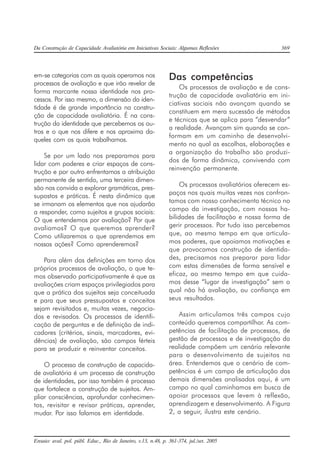Da Construção de Capacidade Avaliatória em Iniciativas Sociais: Algumas Reflexões 369
Ensaio: aval. pol. públ. Educ., Rio de Janeiro, v.13, n.48, p. 361-374, jul./set. 2005
em-se categorias com as quais operamos nos
processos de avaliação e que irão revelar de
forma marcante nossa identidade nos pro-
cessos. Por isso mesmo, a dimensão da iden-
tidade é de grande importância na constru-
ção de capacidade avaliatória. É na cons-
trução da identidade que percebemos os ou-
tros e o que nos difere e nos aproxima da-
queles com os quais trabalhamos.
Se por um lado nos preparamos para
lidar com poderes e criar espaços de cons-
trução e por outro enfrentamos a atribuição
permanente de sentido, uma terceira dimen-
são nos convida a explorar gramáticas, pres-
supostos e práticas. É nesta dinâmica que
se irmanam os elementos que nos ajudarão
a responder, como sujeitos e grupos sociais:
O que entendemos por avaliação? Por que
avaliamos? O que queremos aprender?
Como utilizaremos o que aprendemos em
nossas ações? Como aprenderemos?
Para além das definições em torno dos
próprios processos de avaliação, o que te-
mos observado participativamente é que as
avaliações criam espaços privilegiados para
que a prática dos sujeitos seja conceituada
e para que seus pressupostos e conceitos
sejam revisitados e, muitas vezes, negocia-
dos e revisados. Os processos de identifi-
cação de perguntas e de definição de indi-
cadores (critérios, sinais, marcadores, evi-
dências) de avaliação, são campos férteis
para se produzir e reinventar conceitos.
O processo de construção de capacida-
de avaliatória é um processo de construção
de identidades, por isso também é processo
que fortalece a construção de sujeitos. Am-
pliar consciências, aprofundar conhecimen-
tos, revisitar e revisar práticas, aprender,
mudar. Por isso falamos em identidade.
Das competências
Os processos de avaliação e de cons-
trução de capacidade avaliatória em ini-
ciativas sociais não avançam quando se
constituem em mera sucessão de métodos
e técnicas que se aplica para “desvendar”
a realidade. Avançam sim quando se con-
formam em um caminho de desenvolvi-
mento no qual as escolhas, elaborações e
a organização do trabalho são produzi-
dos de forma dinâmica, convivendo com
reinvenção permanente.
Os processos avaliatórios oferecem es-
paços nos quais muitas vezes nos confron-
tamos com nosso conhecimento técnico no
campo da investigação, com nossas ha-
bilidades de facilitação e nossa forma de
gerir processos. Por tudo isso percebemos
que, ao mesmo tempo em que articula-
mos poderes, que apoiamos motivações e
que provocamos construção de identida-
des, precisamos nos preparar para lidar
com estas dimensões de forma sensível e
eficaz, ao mesmo tempo em que cuida-
mos desse “lugar de investigação” sem o
qual não há avaliação, ou confiança em
seus resultados.
Assim articulamos três campos cujo
conteúdo queremos compartilhar. As com-
petências de facilitação de processos, de
gestão de processos e de investigação da
realidade compõem um cenário relevante
para o desenvolvimento de sujeitos na
área. Entendemos que o cenário de com-
petências é um campo de articulação das
demais dimensões analisadas aqui, é um
campo no qual caminhamos em busca de
apoiar processos que levem à reflexão,
aprendizagem e desenvolvimento. A Figura
2, a seguir, ilustra este cenário.
 