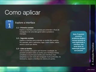 48
AvaliaçãoHeurística
1.1 – Primeiro contato
Explore a interface a ser avaliada para entender o fluxo de
navegação e ter uma ideia geral sobre o produto e
interação.
1.2 – Segundo contato
Explore a interface para entender as tarefas dos usuários.
Por exemplo, abrir o aplicativo, logar, inserir dados, editar,
excluir e assim por diante.
1.3 – Liste as tarefas
Liste as tarefas para guiar vpcê durante a avaliação. Se
possível considere todas as tarefas para interfaces menos
complexas e as principais tarefas para interfaces mais
complexas ou com níveis de navegação muito profundos. Se
necessário, separe a interface do sistema em partes.
Explore a interface
1
Step
Note: É possível
encontrar
problemas desde o
começo quando se
está explorando a
interface, mas
tente focar na
exploração sempre
que possível
 