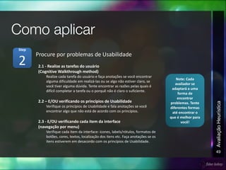 49
AvaliaçãoHeurística
2.1 - Realize as tarefas do usuário
(Cognitive Walkthrough method)
Realize cada tarefa do usuário e faça anotações se você encontrar
alguma dificuldade em realizá-las ou se algo não estiver claro, se
você tiver alguma dúvida. Tente encontrar as razões pelas quais é
difícil completar a tarefa ou o porquê não é claro o suficiente.
2.2 – E/OU verificando os princípios de Usabilidade
Verifique os princípios de Usabilidade e fala anotações se você
encontrar algo que não está de acordo com os princípios.
2.3 - E/OU verificando cada item da interface
(navegação por menu)
Verifique cada item da interface: ícones, labels/rótulos, formatos de
botões, cores, textos, localização dos itens etc. Faça anotações se os
itens estiverem em desacordo com os princípios de Usabilidade.
Procure por problemas de Usabilidade
2
Step
Note: Cada
avaliador se
adaptará a uma
forma de
encontrar
problemas. Tente
diferentes formas
até encontrar o
que é melhor para
você!
 