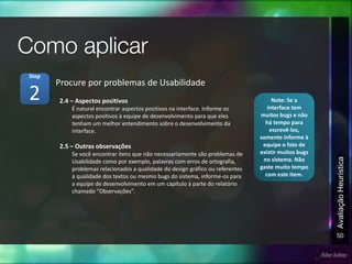 50
AvaliaçãoHeurística
2.4 – Aspectos positivos
É natural encontrar aspectos positivos na interface. Informe os
aspectos positivos à equipe de desenvolvimento para que eles
tenham um melhor entendimento sobre o desenvolvimento da
interface.
2.5 – Outras observações
Se você encontrar itens que não necessariamente são problemas de
Usabilidade como por exemplo, palavras com erros de ortografia,
problemas relacionados a qualidade do design gráfico ou referentes
à qualidade dos textos ou mesmo bugs do sistema, informe-os para
a equipe de desenvolvimento em um capítulo à parte do relatório
chamado “Observações”.
Procure por problemas de Usabilidade
2
Step
Note: Se a
interface tem
muitos bugs e não
há tempo para
escrevê-los,
somente informe à
equipe o fato de
existir muitos bugs
no sistema. Não
gaste muito tempo
com este item.
 