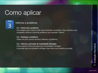 51
AvaliaçãoHeurística
3.1 – Onde está o problema
Use imagens para indicar onde está localizado o problema. Para sistemas mais
complexos informe o local do problema, por exemplo “Home”.
3.2 – Destaque o problema
Utilize um print screen da tela e destaue o problema
3.3 – Informe o princípio de Usabilidade infringido
Inform which of the principles that the problem infringes.
Is possible that one problem infringes more than one Usability principle.
Informe o problema
3
Step
 