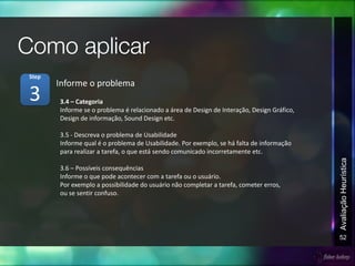 52
AvaliaçãoHeurística
3.4 – Categoria
Informe se o problema é relacionado a área de Design de Interação, Design Gráfico,
Design de informação, Sound Design etc.
3.5 - Descreva o problema de Usabilidade
Informe qual é o problema de Usabilidade. Por exemplo, se há falta de informação
para realizar a tarefa, o que está sendo comunicado incorretamente etc.
3.6 – Possíveis consequências
Informe o que pode acontecer com a tarefa ou o usuário.
Por exemplo a possibilidade do usuário não completar a tarefa, cometer erros,
ou se sentir confuso.
Informe o problema
3
Step
 