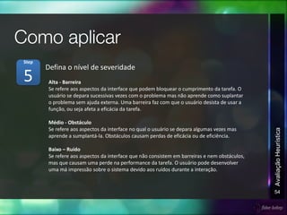 54
AvaliaçãoHeurística
Alta - Barreira
Se refere aos aspectos da interface que podem bloquear o cumprimento da tarefa. O
usuário se depara sucessivas vezes com o problema mas não aprende como suplantar
o problema sem ajuda externa. Uma barreira faz com que o usuário desista de usar a
função, ou seja afeta a eficácia da tarefa.
Médio - Obstáculo
Se refere aos aspectos da interface no qual o usuário se depara algumas vezes mas
aprende a sumplantá-la. Obstáculos causam perdas de eficácia ou de eficiência.
Baixo – Ruído
Se refere aos aspectos da interface que não consistem em barreiras e nem obstáculos,
mas que causam uma perde na performance da tarefa. O usuário pode desenvolver
uma má impressão sobre o sistema devido aos ruídos durante a interação.
Defina o nível de severidade
5
Step
 