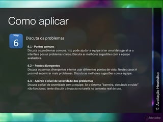 57
AvaliaçãoHeurística
6.1 - Pontos comuns
Discuta os problemas comuns. Isto pode ajudar a equipe a ter uma ideia geral se a
interface possui problemas claros. Discuta as melhores sugestões com a equipe
avaliadora.
6.2 – Pontos divergentes
Discuta os pontos divergentes e tente usar diferentes pontos de vista. Nestes casos é
possível encontrar mais problemas. Discuta as melhores sugestões com a equipe.
6.3 – Acorde o nível de severidade dos problemas
Discuta o nível de severidade com a equipe. Se o sistema “barreira, obstáculo e ruído”
não funcionar, tente discutir o impacto na tarefa no contexto real de uso.
Discuta os problemas
6
Step
 