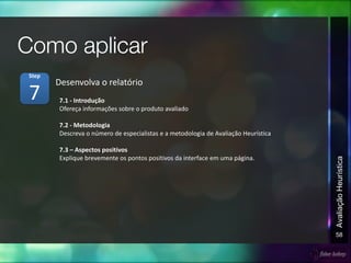 58
AvaliaçãoHeurística
7.1 - Introdução
Ofereça informações sobre o produto avaliado
7.2 - Metodologia
Descreva o número de especialistas e a metodologia de Avaliação Heurística
7.3 – Aspectos positivos
Explique brevemente os pontos positivos da interface em uma página.
Desenvolva o relatório
7
Step
 