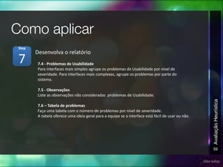 59
AvaliaçãoHeurística
7.4 - Problemas de Usabilidade
Para interfaces mais simples agrupe os problemas de Usabilidade por nível de
severidade. Para interfaces mais complexas, agrupe os problemas por parte do
sistema.
7.5 - Observações
Liste as observações não consideradas problemas de Usabilidade.
7.6 – Tabela de problemas
Faça uma tabela com o número de problemas por nível de severidade.
A tabela oferece uma ideia geral para a equipe se a interface está fácil de usar ou não.
Desenvolva o relatório
7
Step
 